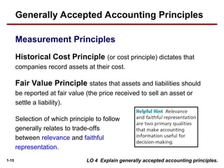 1-15
Historical Cost Principle (or cost principle) dictates that
companies record assets at their cost.
Fair Value Principle states that assets and liabilities should
be reported at fair value (the price received to sell an asset or
settle a liability).
Generally Accepted Accounting Principles
Measurement Principles
LO 4 Explain generally accepted accounting principles.
Selection of which principle to follow
generally relates to trade-offs
between relevance and faithful
representation.
 
