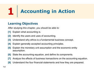 1-2
1
Learning Objectives
After studying this chapter, you should be able to:
[1] Explain what accounting is.
[2] Identify the users and uses of accounting.
[3] Understand why ethics is a fundamental business concept.
[4] Explain generally accepted accounting principles.
[5] Explain the monetary unit assumption and the economic entity
assumption.
[6] State the accounting equation, and define its components.
[7] Analyze the effects of business transactions on the accounting equation.
[8] Understand the four financial statements and how they are prepared.
Accounting in Action
 