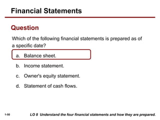 1-50
Which of the following financial statements is prepared as of
a specific date?
a. Balance sheet.
b. Income statement.
c. Owner's equity statement.
d. Statement of cash flows.
LO 8 Understand the four financial statements and how they are prepared.
Financial Statements
Question
 