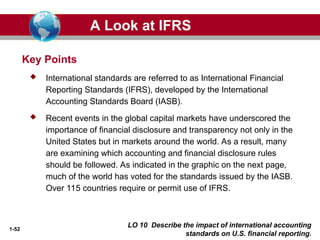 1-52
LO 10 Describe the impact of international accounting
standards on U.S. financial reporting.
Key Points
 International standards are referred to as International Financial
Reporting Standards (IFRS), developed by the International
Accounting Standards Board (IASB).
 Recent events in the global capital markets have underscored the
importance of financial disclosure and transparency not only in the
United States but in markets around the world. As a result, many
are examining which accounting and financial disclosure rules
should be followed. As indicated in the graphic on the next page,
much of the world has voted for the standards issued by the IASB.
Over 115 countries require or permit use of IFRS.
A Look at IFRS
 