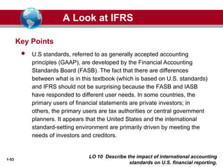 1-53
LO 10 Describe the impact of international accounting
standards on U.S. financial reporting.
Key Points
 U.S standards, referred to as generally accepted accounting
principles (GAAP), are developed by the Financial Accounting
Standards Board (FASB). The fact that there are differences
between what is in this textbook (which is based on U.S. standards)
and IFRS should not be surprising because the FASB and IASB
have responded to different user needs. In some countries, the
primary users of financial statements are private investors; in
others, the primary users are tax authorities or central government
planners. It appears that the United States and the international
standard-setting environment are primarily driven by meeting the
needs of investors and creditors.
A Look at IFRS
 