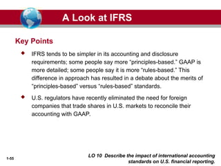 1-55
LO 10 Describe the impact of international accounting
standards on U.S. financial reporting.
Key Points
 IFRS tends to be simpler in its accounting and disclosure
requirements; some people say more “principles-based.” GAAP is
more detailed; some people say it is more “rules-based.” This
difference in approach has resulted in a debate about the merits of
“principles-based” versus “rules-based” standards.
 U.S. regulators have recently eliminated the need for foreign
companies that trade shares in U.S. markets to reconcile their
accounting with GAAP.
A Look at IFRS
 