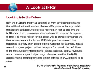 1-57
Both the IASB and the FASB are hard at work developing standards
that will lead to the elimination of major differences in the way certain
transactions are accounted for and reported. In fact, at one time the
IASB stated that no new major standards would be issued for a period
of time. The major reason for this policy was to provide companies the
time to translate and implement IFRS into practice, as much has
happened in a very short period of time. Consider, for example, that as
a result of a joint project on the conceptual framework, the definitions
of the most fundamental elements (assets, liabilities, equity, revenues,
and expenses) may actually change. However, whether the IASB
adopts internal control provisions similar to those in SOX remains to be
seen.
Looking into the Future
A Look at IFRS
LO 10 Describe the impact of international accounting
standards on U.S. financial reporting.
 
