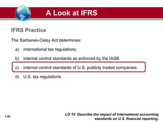 1-59
The Sarbanes-Oxley Act determines:
a) international tax regulations.
b) internal control standards as enforced by the IASB.
c) internal control standards of U.S. publicly traded companies.
d) U.S. tax regulations.
A Look at IFRS
IFRS Practice
LO 10 Describe the impact of international accounting
standards on U.S. financial reporting.
 