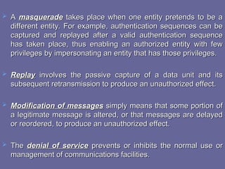 A
A masquerade
masquerade takes place when one entity pretends to be a
takes place when one entity pretends to be a
different entity. For example, authentication sequences can be
different entity. For example, authentication sequences can be
captured and replayed after a valid authentication sequence
captured and replayed after a valid authentication sequence
has taken place, thus enabling an authorized entity with few
has taken place, thus enabling an authorized entity with few
privileges by impersonating an entity that has those privileges.
privileges by impersonating an entity that has those privileges.
 Replay
Replay involves the passive capture of a data unit and its
involves the passive capture of a data unit and its
subsequent retransmission to produce an unauthorized effect.
subsequent retransmission to produce an unauthorized effect.
 Modification of messages
Modification of messages simply means that some portion of
simply means that some portion of
a legitimate message is altered, or that messages are delayed
a legitimate message is altered, or that messages are delayed
or reordered, to produce an unauthorized effect.
or reordered, to produce an unauthorized effect.
 The
The denial of service
denial of service prevents or inhibits the normal use or
prevents or inhibits the normal use or
management of communications facilities.
management of communications facilities.
 