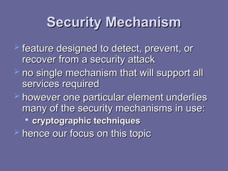 Security Mechanism
Security Mechanism
 feature designed to detect, prevent, or
feature designed to detect, prevent, or
recover from a security attack
recover from a security attack
 no single mechanism that will support all
no single mechanism that will support all
services required
services required
 however
however one particular element underlies
one particular element underlies
many of the security mechanisms in use:
many of the security mechanisms in use:

cryptographic techniques
cryptographic techniques
 hence our focus on this topic
hence our focus on this topic
 