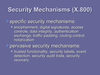Security Mechanisms (X.800)
Security Mechanisms (X.800)
 specific security mechanisms:
specific security mechanisms:

encipherment, digital signatures, access
encipherment, digital signatures, access
controls, data integrity, authentication
controls, data integrity, authentication
exchange, traffic padding, routing control,
exchange, traffic padding, routing control,
notarization
notarization
 pervasive security mechanisms:
pervasive security mechanisms:

trusted functionality, security labels, event
trusted functionality, security labels, event
detection, security audit trails, security
detection, security audit trails, security
recovery
recovery
 