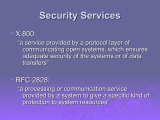 Security Services
Security Services
 X.800:
X.800:
“
“a service provided by a protocol layer of
a service provided by a protocol layer of
communicating open systems, which ensures
communicating open systems, which ensures
adequate security of the systems or of data
adequate security of the systems or of data
transfers”
transfers”
 RFC 2828:
RFC 2828:
“
“a processing or communication service
a processing or communication service
provided by a system to give a specific kind of
provided by a system to give a specific kind of
protection to system resources”
protection to system resources”
 