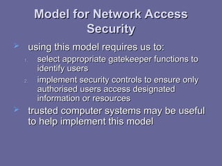 Model for Network Access
Model for Network Access
Security
Security
 using this model requires us to:
using this model requires us to:
1.
1. select appropriate gatekeeper functions to
select appropriate gatekeeper functions to
identify users
identify users
2.
2. implement security controls to ensure only
implement security controls to ensure only
authorised users access designated
authorised users access designated
information or resources
information or resources
 trusted computer systems may be useful
trusted computer systems may be useful
to help implement this model
to help implement this model
 