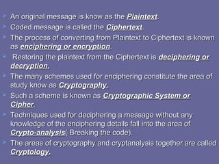  An original message is know as the
An original message is know as the Plaintext
Plaintext.
.
 Coded message is called the
Coded message is called the Ciphertext
Ciphertext.
.
 The process of converting from Plaintext to Ciphertext is known
The process of converting from Plaintext to Ciphertext is known
as
as enciphering or encryption
enciphering or encryption.
.
 Restoring the plaintext from the Ciphertext is
Restoring the plaintext from the Ciphertext is deciphering or
deciphering or
decryption.
decryption.
 The many schemes used for enciphering constitute the area of
The many schemes used for enciphering constitute the area of
study know as
study know as Cryptography.
Cryptography.
 Such a scheme is known as
Such a scheme is known as Cryptographic System or
Cryptographic System or
Cipher
Cipher.
.
 Techniques used for deciphering a message without any
Techniques used for deciphering a message without any
knowledge of the enciphering details fall into the area of
knowledge of the enciphering details fall into the area of
Crypto-analysis
Crypto-analysis( Breaking the code).
( Breaking the code).
 The areas of cryptography and cryptanalysis together are called
The areas of cryptography and cryptanalysis together are called
Cryptology.
Cryptology.
 