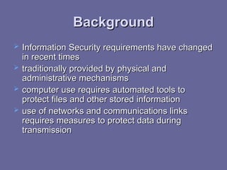 Background
Background
 Information Security requirements have changed
Information Security requirements have changed
in recent times
in recent times
 traditionally provided by physical and
traditionally provided by physical and
administrative mechanisms
administrative mechanisms
 computer use requires
computer use requires automated tools to
automated tools to
protect files and other stored information
protect files and other stored information
 use of networks and communications links
use of networks and communications links
requires measures to protect data during
requires measures to protect data during
transmission
transmission
 