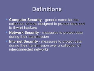 Definitions
Definitions
 Computer Security
Computer Security -
- generic name for the
generic name for the
collection of tools designed to protect data and
collection of tools designed to protect data and
to thwart hackers
to thwart hackers
 Network Security
Network Security -
- measures to protect data
measures to protect data
during their transmission
during their transmission
 Internet Security
Internet Security -
- measures to protect data
measures to protect data
during their transmission over a collection of
during their transmission over a collection of
interconnected networks
interconnected networks
 