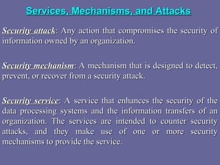 Services, Mechanisms, and Attacks
Services, Mechanisms, and Attacks
Security attack
Security attack: Any action that compromises the security of
: Any action that compromises the security of
information owned by an organization.
information owned by an organization.
Security mechanism
Security mechanism: A mechanism that is designed to detect,
: A mechanism that is designed to detect,
prevent, or recover from a security attack.
prevent, or recover from a security attack.
Security service
Security service: A service that enhances the security of the
: A service that enhances the security of the
data processing systems and the information transfers of an
data processing systems and the information transfers of an
organization. The services are intended to counter security
organization. The services are intended to counter security
attacks, and they make use of one or more security
attacks, and they make use of one or more security
mechanisms to provide the service.
mechanisms to provide the service.
 