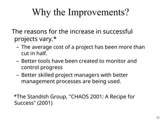 13
Why the Improvements?
The reasons for the increase in successful
projects vary.*
– The average cost of a project has been more than
cut in half.
– Better tools have been created to monitor and
control progress
– Better skilled project managers with better
management processes are being used.
*The Standish Group, "CHAOS 2001: A Recipe for
Success" (2001)
 