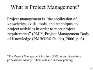 14
What is Project Management?
Project management is “the application of
knowledge, skills, tools, and techniques to
project activities in order to meet project
requirements” (PMI*, Project Management Body
of Knowledge (PMBOK® Guide), 2000, p. 6)
*The Project Management Institute (PMI) is an international
professional society. Their web site is www.pmi.org.
 