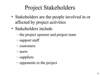 16
Project Stakeholders
• Stakeholders are the people involved in or
affected by project activities
• Stakeholders include
– the project sponsor and project team
– support staff
– customers
– users
– suppliers
– opponents to the project
 