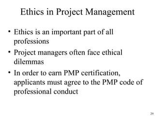 29
Ethics in Project Management
• Ethics is an important part of all
professions
• Project managers often face ethical
dilemmas
• In order to earn PMP certification,
applicants must agree to the PMP code of
professional conduct
 