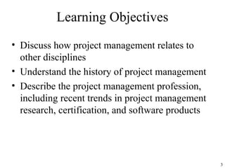 3
Learning Objectives
• Discuss how project management relates to
other disciplines
• Understand the history of project management
• Describe the project management profession,
including recent trends in project management
research, certification, and software products
 