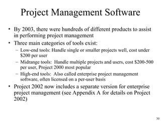 30
Project Management Software
• By 2003, there were hundreds of different products to assist
in performing project management
• Three main categories of tools exist:
– Low-end tools: Handle single or smaller projects well, cost under
$200 per user
– Midrange tools: Handle multiple projects and users, cost $200-500
per user, Project 2000 most popular
– High-end tools: Also called enterprise project management
software, often licensed on a per-user basis
• Project 2002 now includes a separate version for enterprise
project management (see Appendix A for details on Project
2002)
 