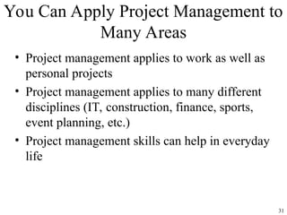 31
You Can Apply Project Management to
Many Areas
• Project management applies to work as well as
personal projects
• Project management applies to many different
disciplines (IT, construction, finance, sports,
event planning, etc.)
• Project management skills can help in everyday
life
 