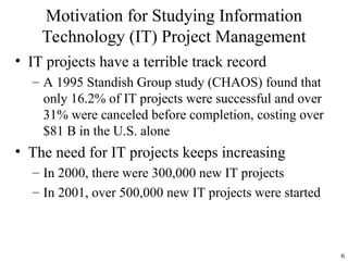 6
• IT projects have a terrible track record
– A 1995 Standish Group study (CHAOS) found that
only 16.2% of IT projects were successful and over
31% were canceled before completion, costing over
$81 B in the U.S. alone
• The need for IT projects keeps increasing
– In 2000, there were 300,000 new IT projects
– In 2001, over 500,000 new IT projects were started
Motivation for Studying Information
Technology (IT) Project Management
 