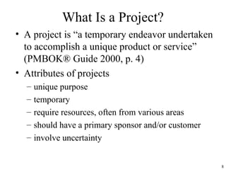 8
What Is a Project?
• A project is “a temporary endeavor undertaken
to accomplish a unique product or service”
(PMBOK® Guide 2000, p. 4)
• Attributes of projects
– unique purpose
– temporary
– require resources, often from various areas
– should have a primary sponsor and/or customer
– involve uncertainty
 