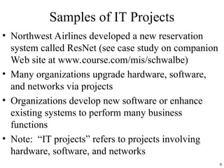 9
Samples of IT Projects
• Northwest Airlines developed a new reservation
system called ResNet (see case study on companion
Web site at www.course.com/mis/schwalbe)
• Many organizations upgrade hardware, software,
and networks via projects
• Organizations develop new software or enhance
existing systems to perform many business
functions
• Note: “IT projects” refers to projects involving
hardware, software, and networks
 
