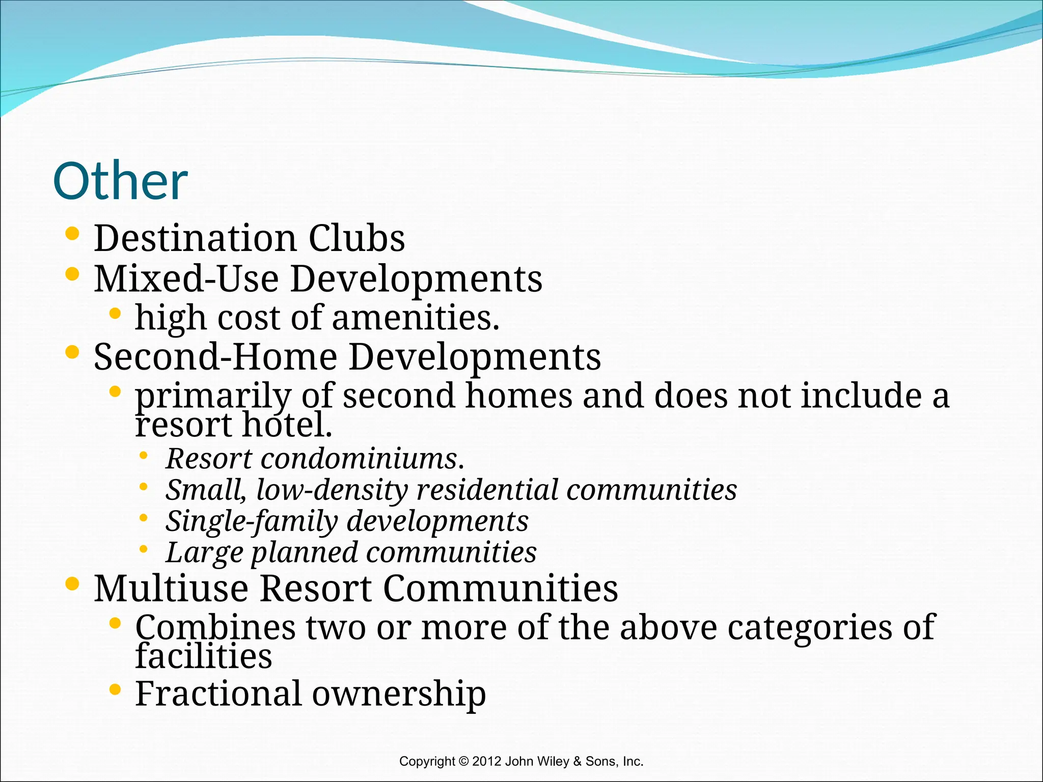 Other
 Destination Clubs
 Mixed-Use Developments
 high cost of amenities.
 Second-Home Developments
 primarily of second homes and does not include a
resort hotel.
 Resort condominiums.
 Small, low-density residential communities
 Single-family developments
 Large planned communities
 Multiuse Resort Communities
 Combines two or more of the above categories of
facilities
 Fractional ownership
Copyright © 2012 John Wiley & Sons, Inc.
 