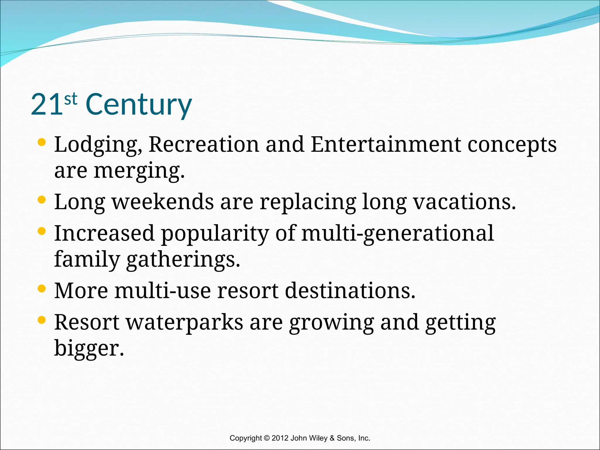 21st
Century
 Lodging, Recreation and Entertainment concepts
are merging.
 Long weekends are replacing long vacations.
 Increased popularity of multi-generational
family gatherings.
 More multi-use resort destinations.
 Resort waterparks are growing and getting
bigger.
Copyright © 2012 John Wiley & Sons, Inc.
 