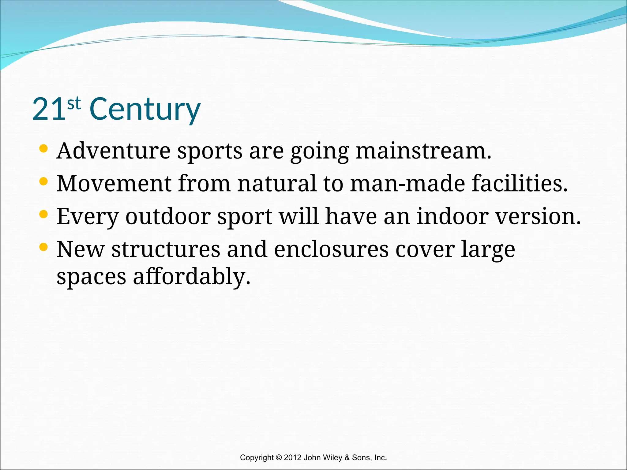 21st
Century
 Adventure sports are going mainstream.
 Movement from natural to man-made facilities.
 Every outdoor sport will have an indoor version.
 New structures and enclosures cover large
spaces affordably.
Copyright © 2012 John Wiley & Sons, Inc.
 