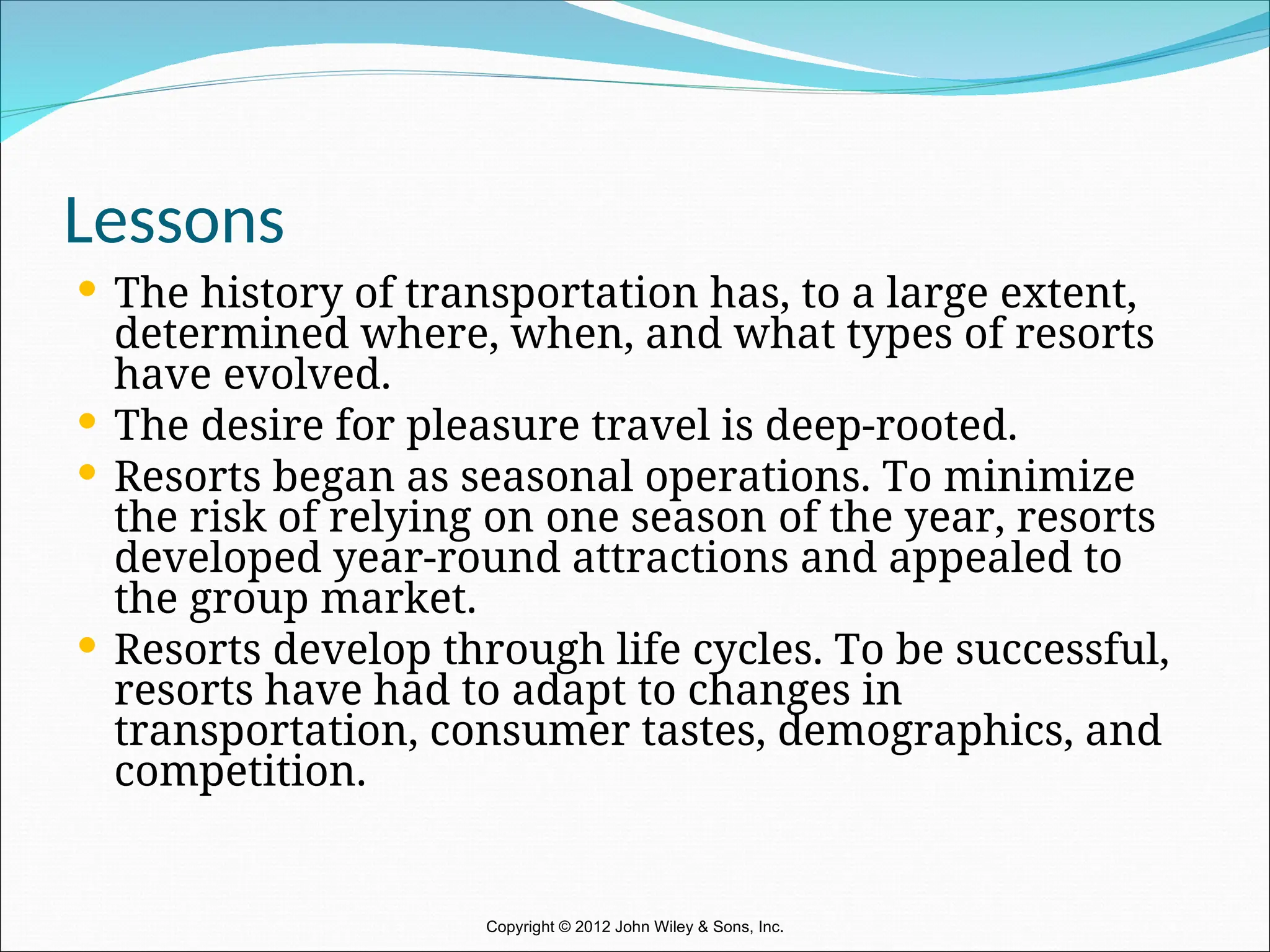 Lessons
 The history of transportation has, to a large extent,
determined where, when, and what types of resorts
have evolved.
 The desire for pleasure travel is deep-rooted.
 Resorts began as seasonal operations. To minimize
the risk of relying on one season of the year, resorts
developed year-round attractions and appealed to
the group market.
 Resorts develop through life cycles. To be successful,
resorts have had to adapt to changes in
transportation, consumer tastes, demographics, and
competition.
Copyright © 2012 John Wiley & Sons, Inc.
 