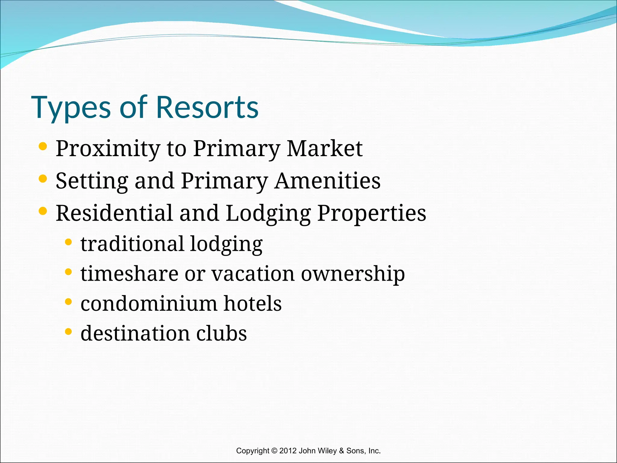 Types of Resorts
 Proximity to Primary Market
 Setting and Primary Amenities
 Residential and Lodging Properties
 traditional lodging
 timeshare or vacation ownership
 condominium hotels
 destination clubs
Copyright © 2012 John Wiley & Sons, Inc.
 