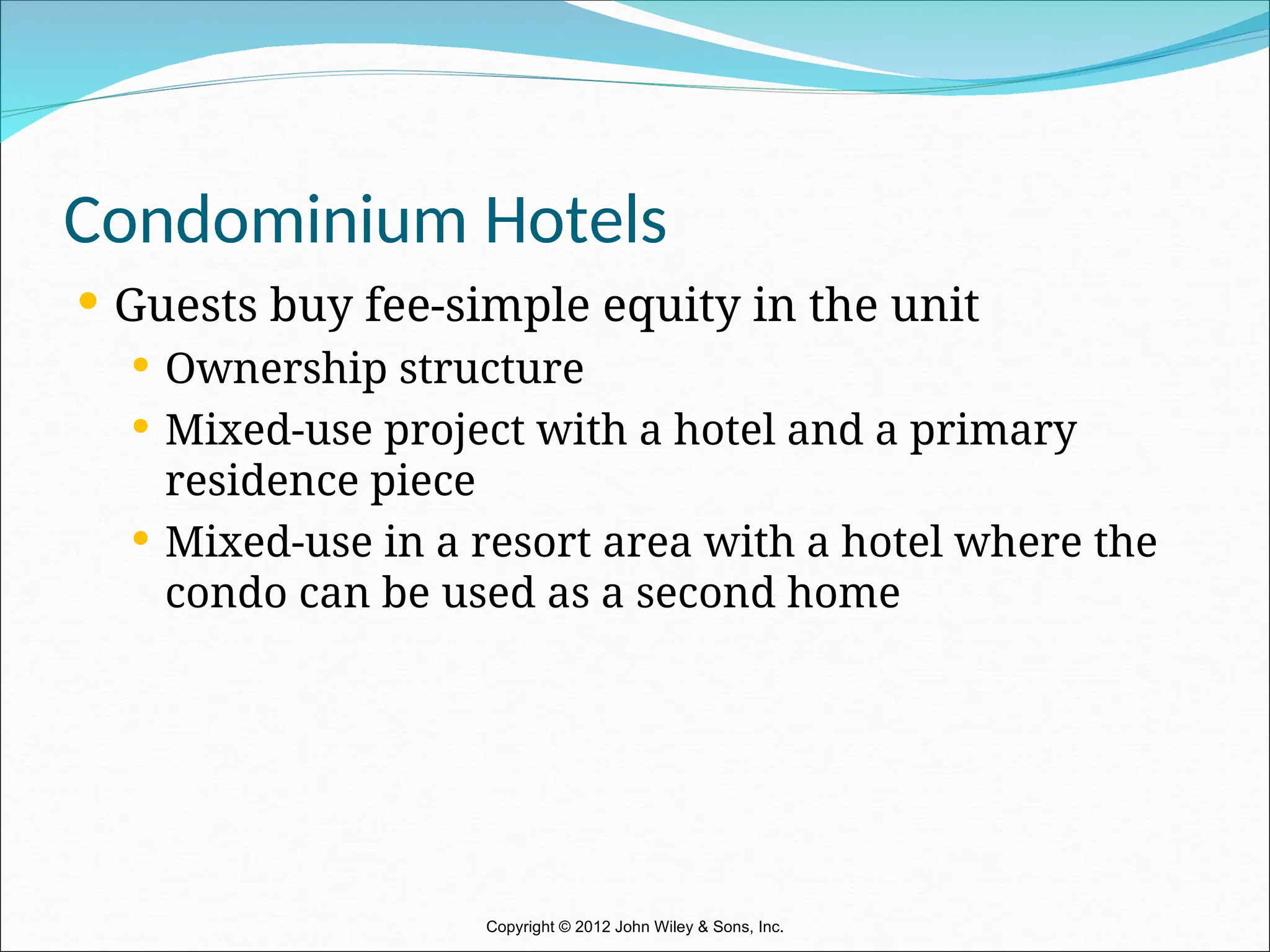 Condominium Hotels
 Guests buy fee-simple equity in the unit
 Ownership structure
 Mixed-use project with a hotel and a primary
residence piece
 Mixed-use in a resort area with a hotel where the
condo can be used as a second home
Copyright © 2012 John Wiley & Sons, Inc.
 