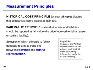 1-12
Measurement Principles
HISTORICAL COST PRINCIPLE (or cost principle) dictates
that companies record assets at their cost.
FAIR VALUE PRINCIPLE states that assets and liabilities
should be reported at fair value (the price received to sell an asset
or settle a liability).
Selection of which principle to follow
generally relates to trade-offs
between relevance and faithful
representation.
LO 2
 