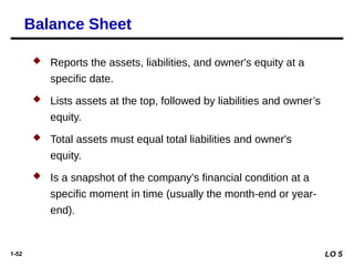 1-52
 Reports the assets, liabilities, and owner's equity at a
specific date.
 Lists assets at the top, followed by liabilities and owner’s
equity.
 Total assets must equal total liabilities and owner's
equity.
 Is a snapshot of the company’s financial condition at a
specific moment in time (usually the month-end or year-
end).
Balance Sheet
LO 5
 