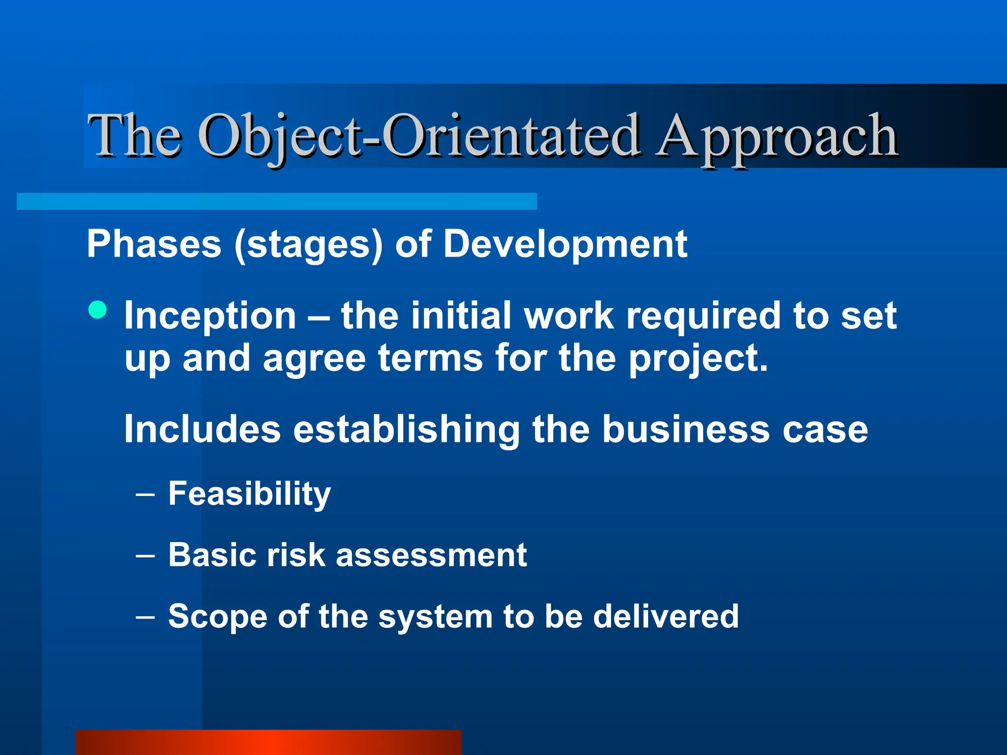 The Object-Orientated Approach
The Object-Orientated Approach
Phases (stages) of Development
 Inception – the initial work required to set
up and agree terms for the project.
Includes establishing the business case
– Feasibility
– Basic risk assessment
– Scope of the system to be delivered
 
