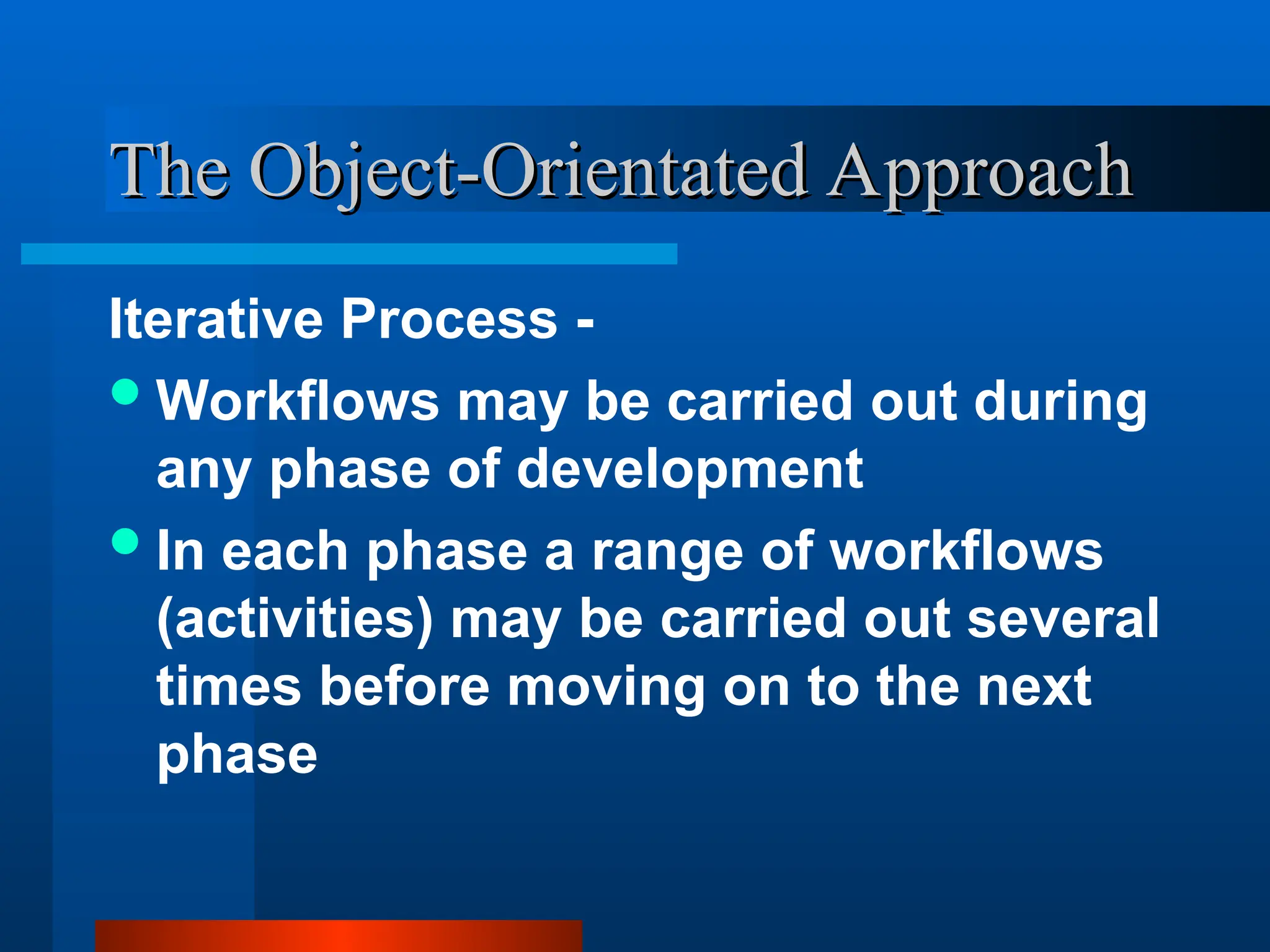 The Object-Orientated Approach
The Object-Orientated Approach
Iterative Process -
Workflows may be carried out during
any phase of development
In each phase a range of workflows
(activities) may be carried out several
times before moving on to the next
phase
 