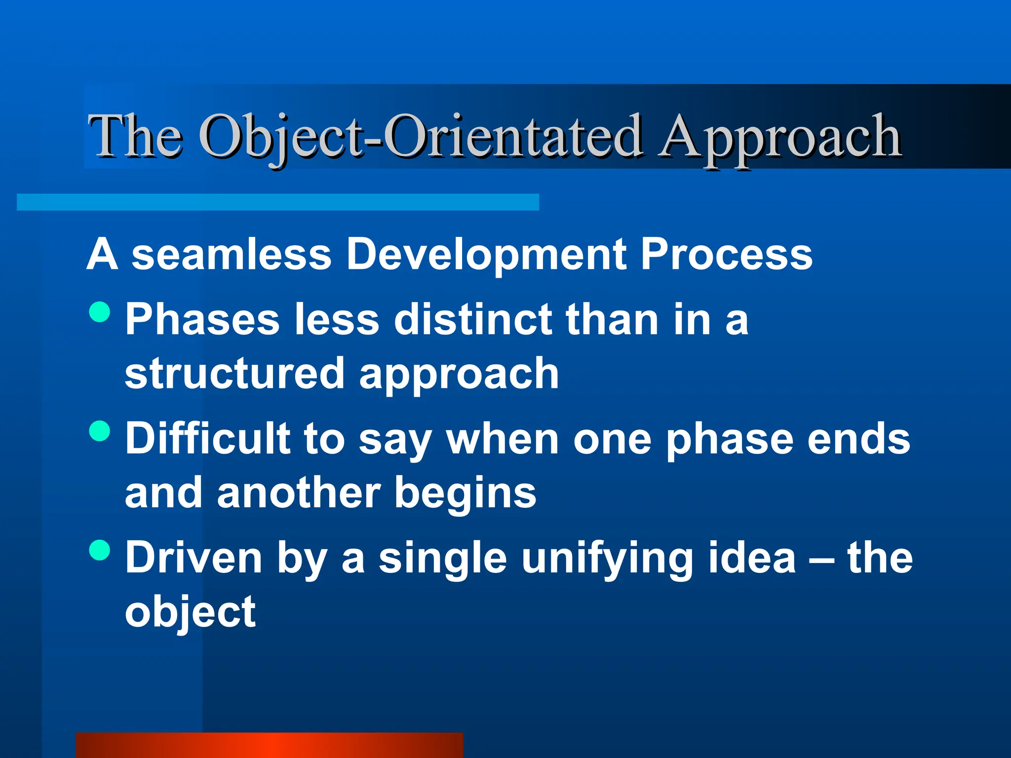 A seamless Development Process
Phases less distinct than in a
structured approach
Difficult to say when one phase ends
and another begins
Driven by a single unifying idea – the
object
The Object-Orientated Approach
The Object-Orientated Approach
 