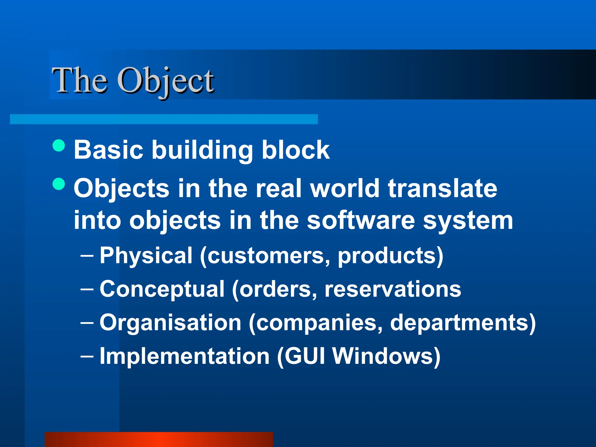 The Object
The Object
Basic building block
Objects in the real world translate
into objects in the software system
– Physical (customers, products)
– Conceptual (orders, reservations
– Organisation (companies, departments)
– Implementation (GUI Windows)
 