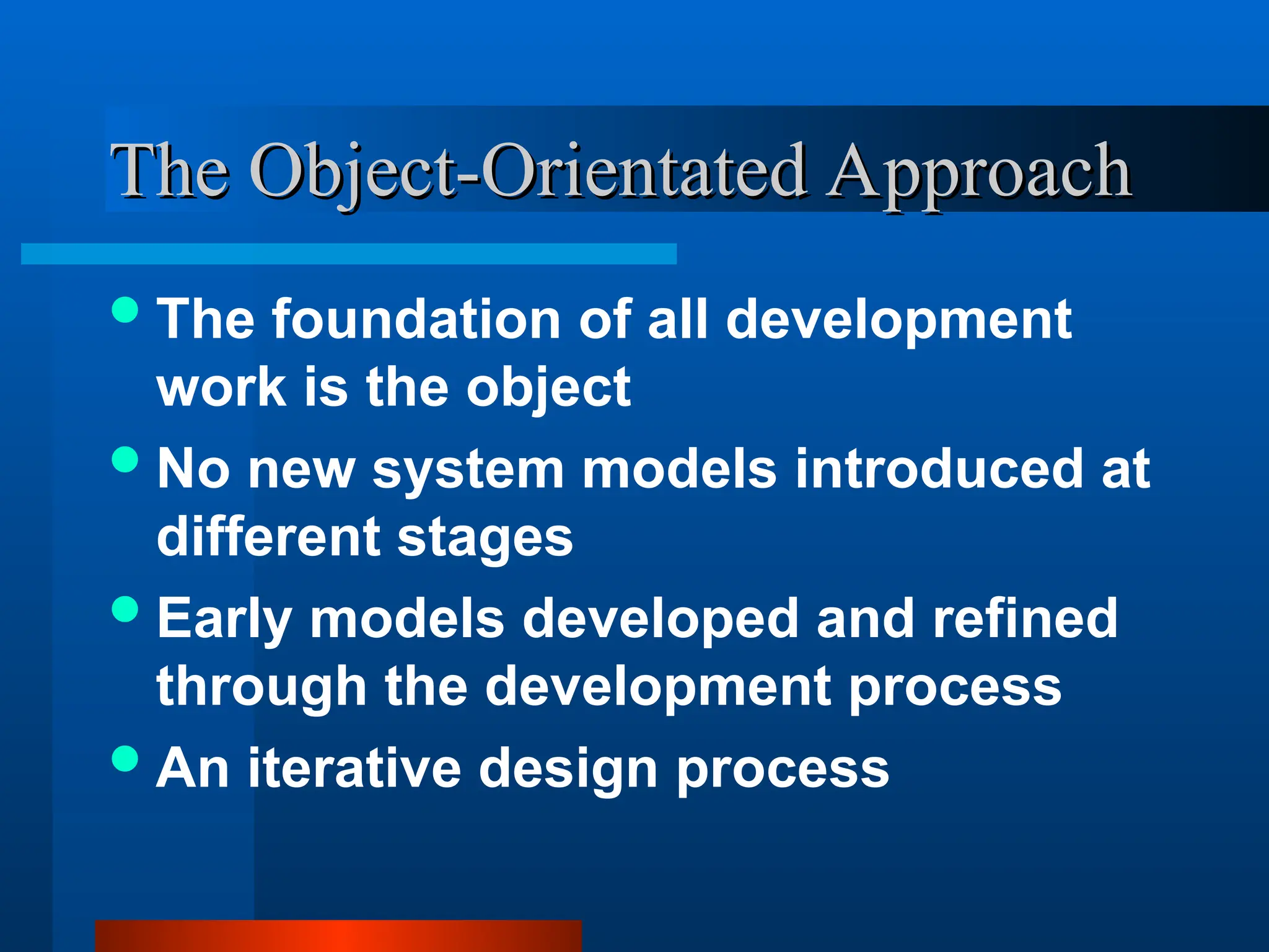 The foundation of all development
work is the object
No new system models introduced at
different stages
Early models developed and refined
through the development process
An iterative design process
The Object-Orientated Approach
The Object-Orientated Approach
 