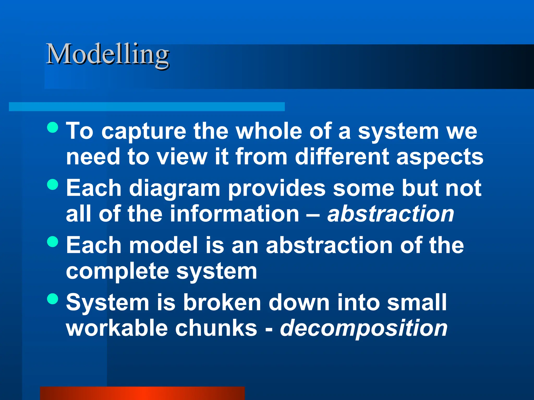 Modelling
Modelling
To capture the whole of a system we
need to view it from different aspects
Each diagram provides some but not
all of the information – abstraction
Each model is an abstraction of the
complete system
System is broken down into small
workable chunks - decomposition
 