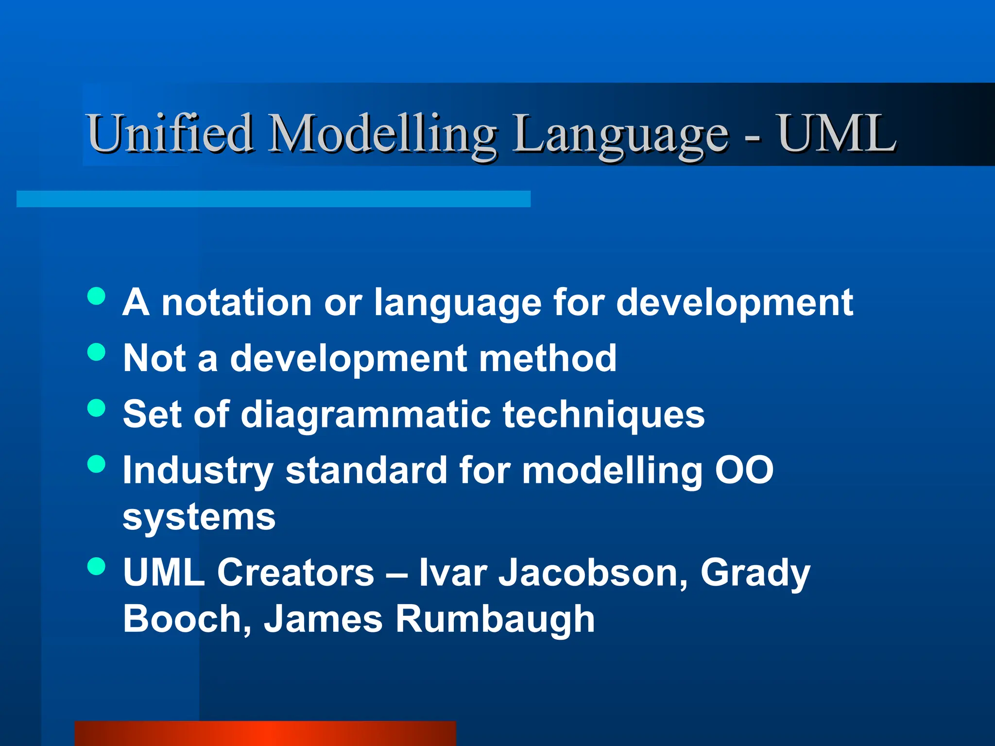 Unified Modelling Language - UML
Unified Modelling Language - UML
 A notation or language for development
 Not a development method
 Set of diagrammatic techniques
 Industry standard for modelling OO
systems
 UML Creators – Ivar Jacobson, Grady
Booch, James Rumbaugh
 