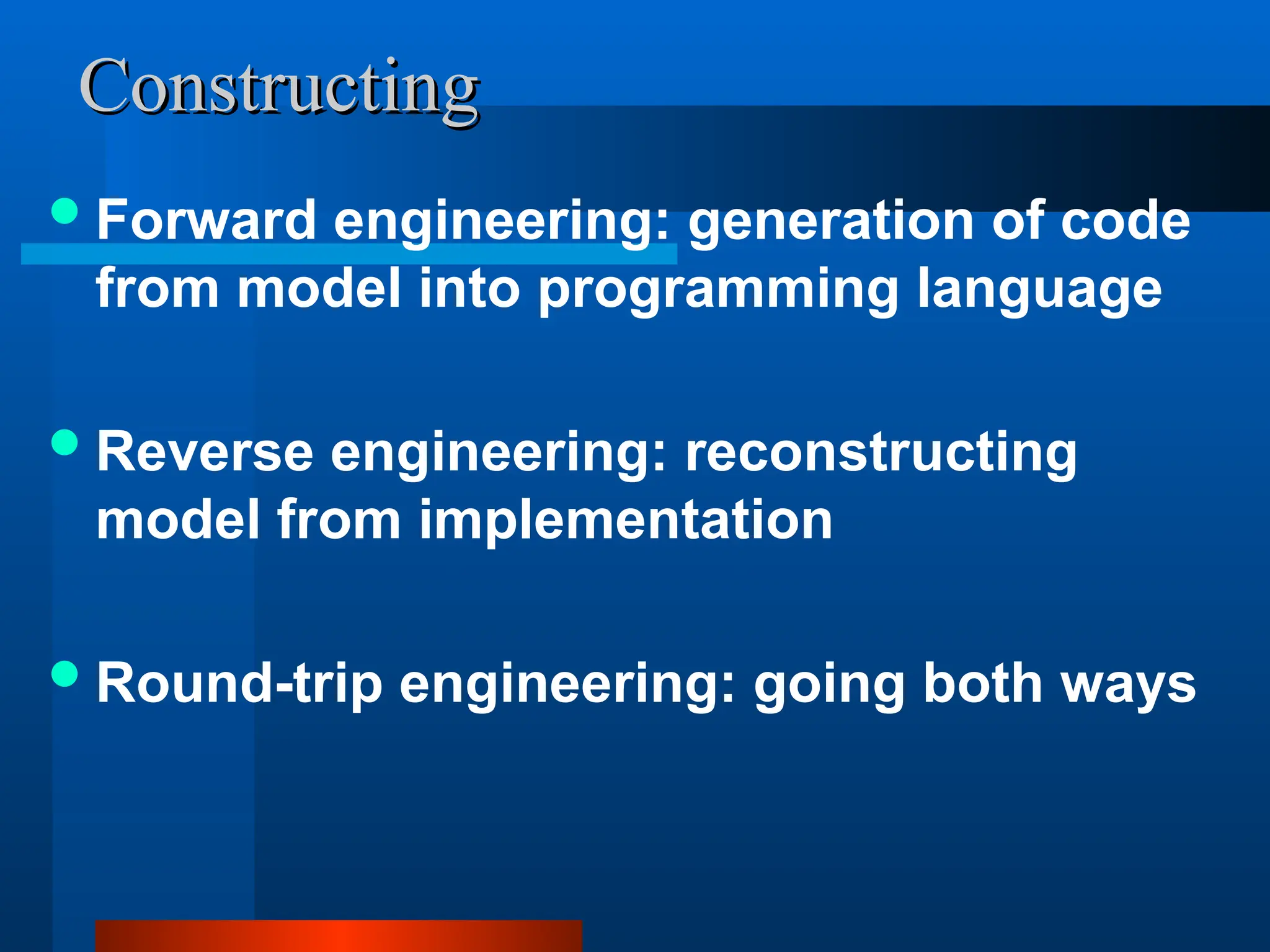 Constructing
Constructing
Forward engineering: generation of code
from model into programming language
Reverse engineering: reconstructing
model from implementation
Round-trip engineering: going both ways
 