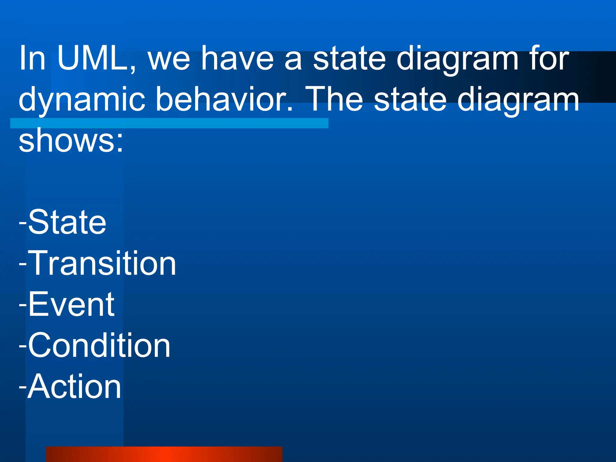 In UML, we have a state diagram for
dynamic behavior. The state diagram
shows:
-State
-Transition
-Event
-Condition
-Action
 