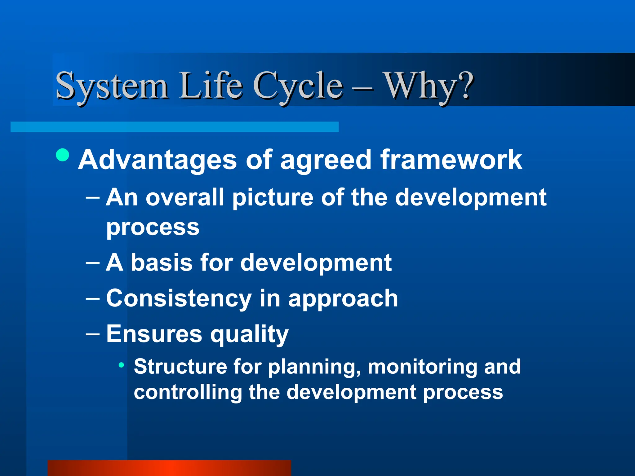System Life Cycle – Why?
System Life Cycle – Why?
Advantages of agreed framework
– An overall picture of the development
process
– A basis for development
– Consistency in approach
– Ensures quality
• Structure for planning, monitoring and
controlling the development process
 