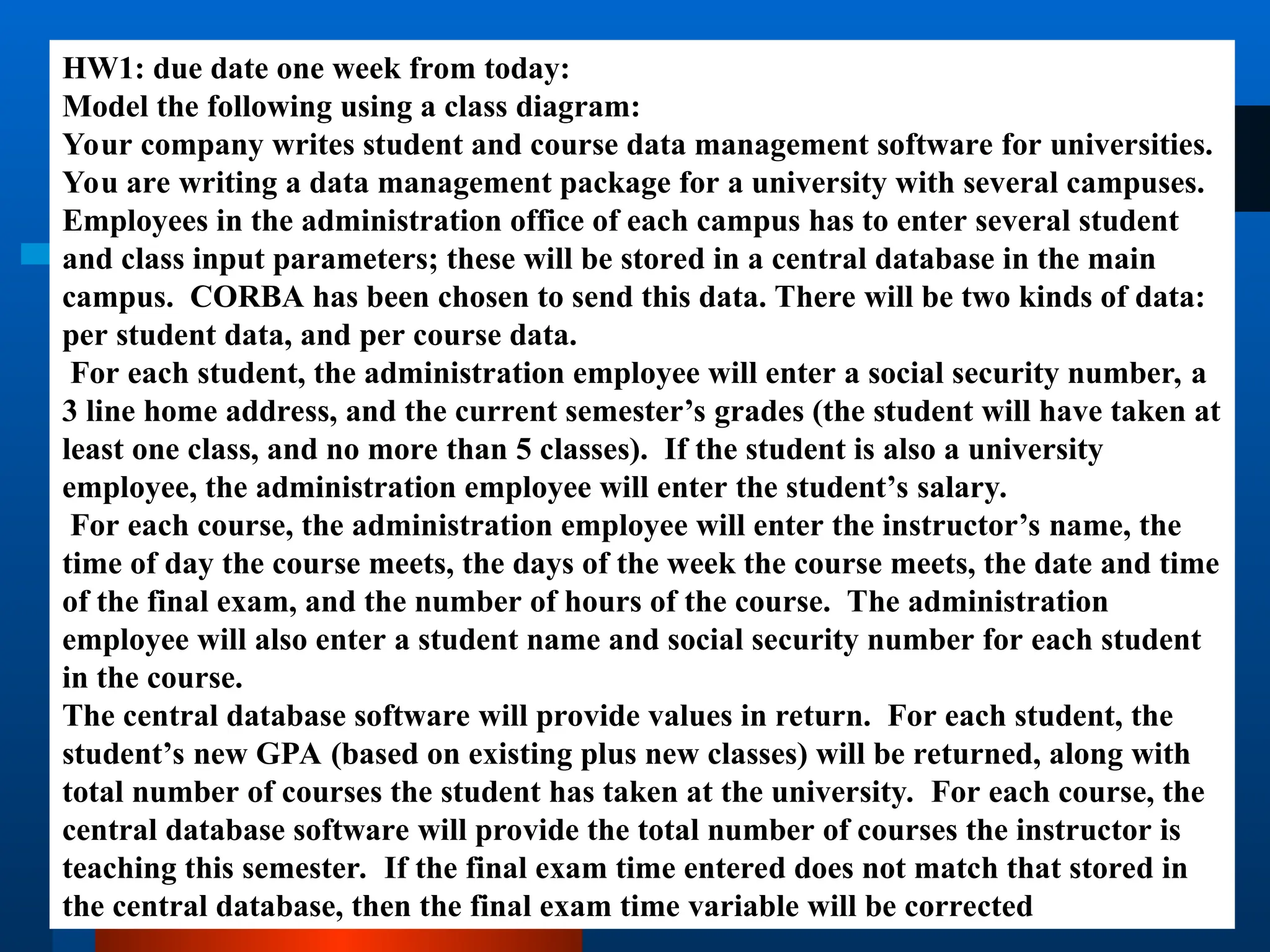 HW1: due date one week from today:
Model the following using a class diagram:
Your company writes student and course data management software for universities.
You are writing a data management package for a university with several campuses.
Employees in the administration office of each campus has to enter several student
and class input parameters; these will be stored in a central database in the main
campus. CORBA has been chosen to send this data. There will be two kinds of data:
per student data, and per course data.
For each student, the administration employee will enter a social security number, a
3 line home address, and the current semester’s grades (the student will have taken at
least one class, and no more than 5 classes). If the student is also a university
employee, the administration employee will enter the student’s salary.
For each course, the administration employee will enter the instructor’s name, the
time of day the course meets, the days of the week the course meets, the date and time
of the final exam, and the number of hours of the course. The administration
employee will also enter a student name and social security number for each student
in the course.
The central database software will provide values in return. For each student, the
student’s new GPA (based on existing plus new classes) will be returned, along with
total number of courses the student has taken at the university. For each course, the
central database software will provide the total number of courses the instructor is
teaching this semester. If the final exam time entered does not match that stored in
the central database, then the final exam time variable will be corrected
 