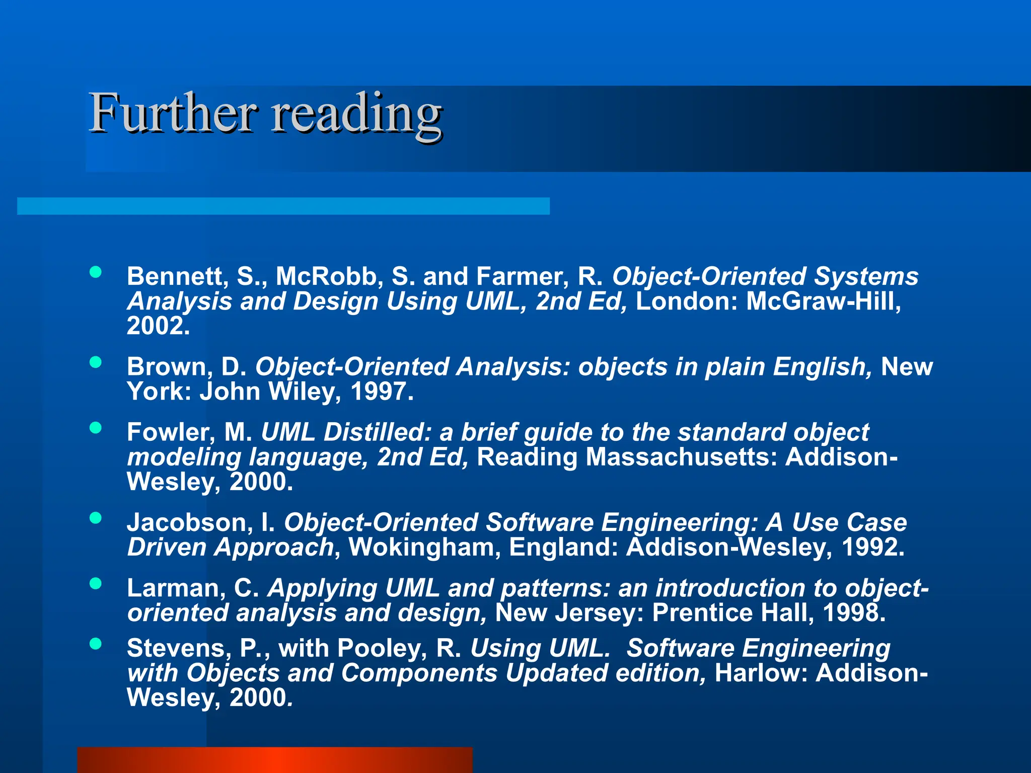 Further reading
Further reading
 Bennett, S., McRobb, S. and Farmer, R. Object-Oriented Systems
Analysis and Design Using UML, 2nd Ed, London: McGraw-Hill,
2002.
 Brown, D. Object-Oriented Analysis: objects in plain English, New
York: John Wiley, 1997.
 Fowler, M. UML Distilled: a brief guide to the standard object
modeling language, 2nd Ed, Reading Massachusetts: Addison-
Wesley, 2000.
 Jacobson, I. Object-Oriented Software Engineering: A Use Case
Driven Approach, Wokingham, England: Addison-Wesley, 1992.
 Larman, C. Applying UML and patterns: an introduction to object-
oriented analysis and design, New Jersey: Prentice Hall, 1998.
 Stevens, P., with Pooley, R. Using UML. Software Engineering
with Objects and Components Updated edition, Harlow: Addison-
Wesley, 2000.
 