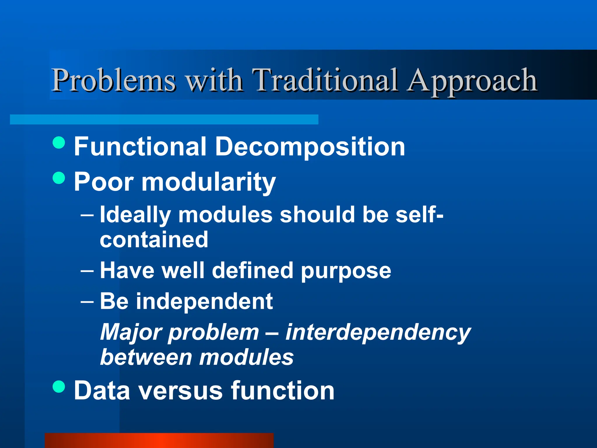 Problems with Traditional Approach
Problems with Traditional Approach
Functional Decomposition
Poor modularity
– Ideally modules should be self-
contained
– Have well defined purpose
– Be independent
Major problem – interdependency
between modules
Data versus function
 