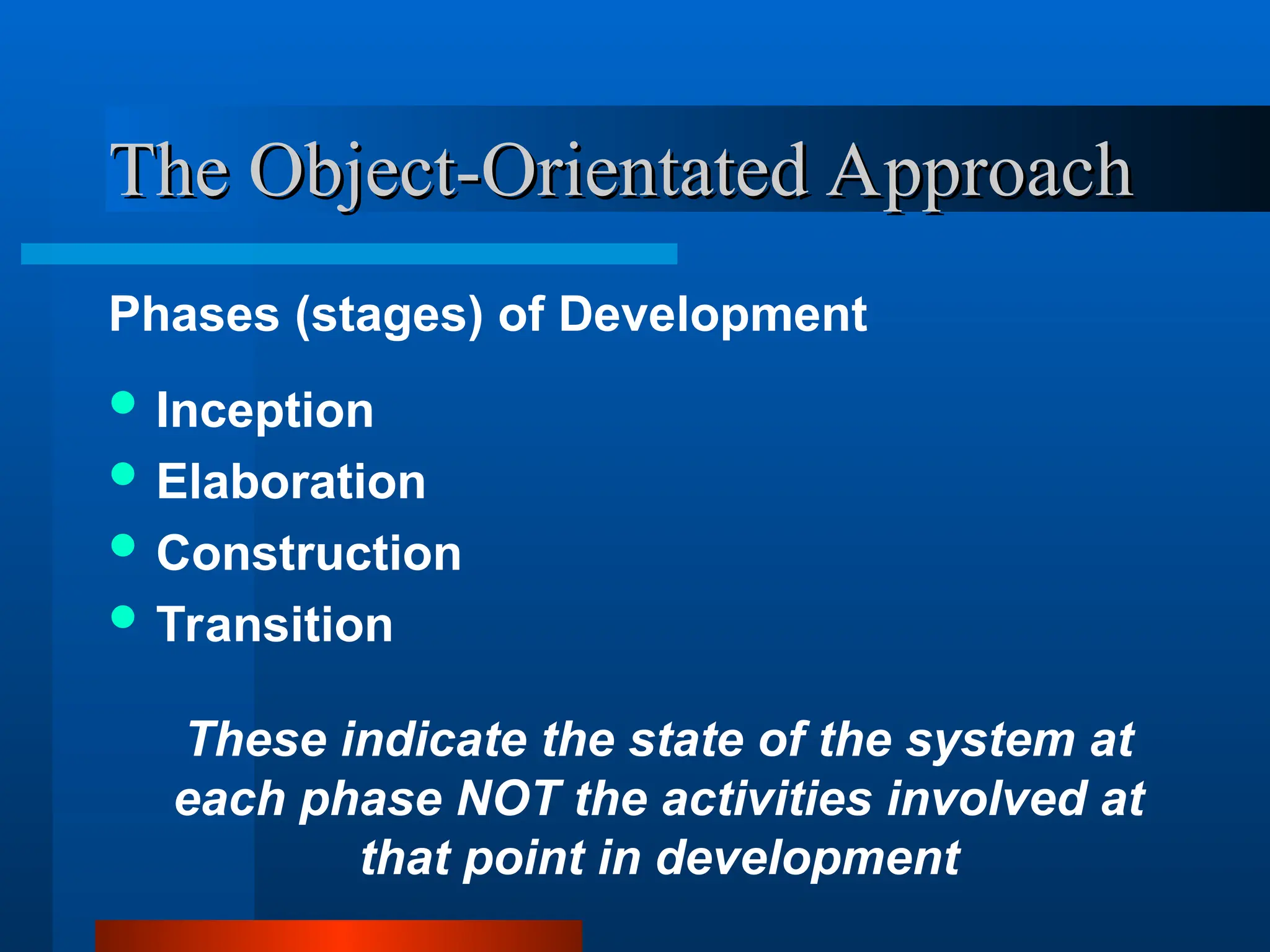 The Object-Orientated Approach
The Object-Orientated Approach
Phases (stages) of Development
 Inception
 Elaboration
 Construction
 Transition
These indicate the state of the system at
each phase NOT the activities involved at
that point in development
 