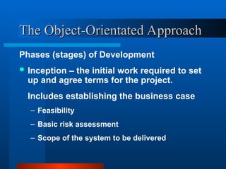 The Object-Orientated Approach
The Object-Orientated Approach
Phases (stages) of Development
 Inception – the initial work required to set
up and agree terms for the project.
Includes establishing the business case
– Feasibility
– Basic risk assessment
– Scope of the system to be delivered
 